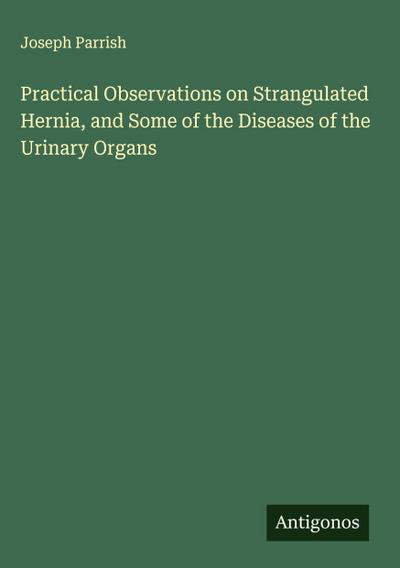 Practical Observations on Strangulated Hernia, and Some of the Diseases of the Urinary Organs