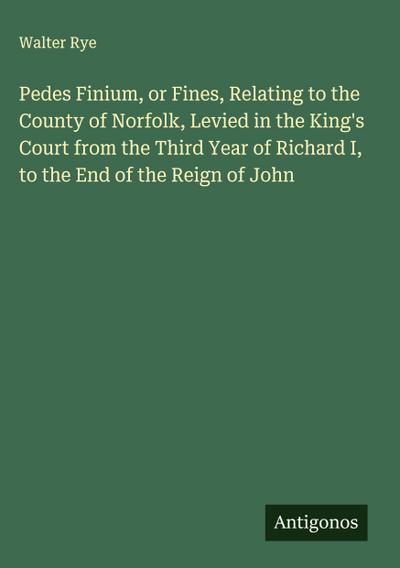 Pedes Finium, or Fines, Relating to the County of Norfolk, Levied in the King’s Court from the Third Year of Richard I, to the End of the Reign of John