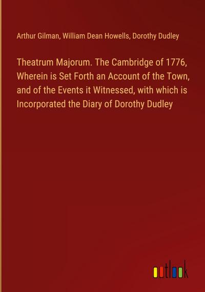 Theatrum Majorum. The Cambridge of 1776, Wherein is Set Forth an Account of the Town, and of the Events it Witnessed, with which is Incorporated the Diary of Dorothy Dudley