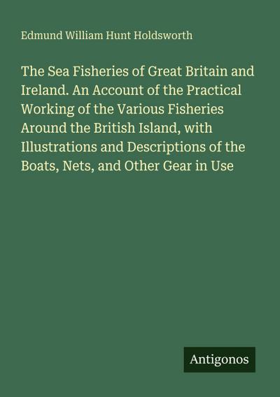 The Sea Fisheries of Great Britain and Ireland. An Account of the Practical Working of the Various Fisheries Around the British Island, with Illustrations and Descriptions of the Boats, Nets, and Other Gear in Use
