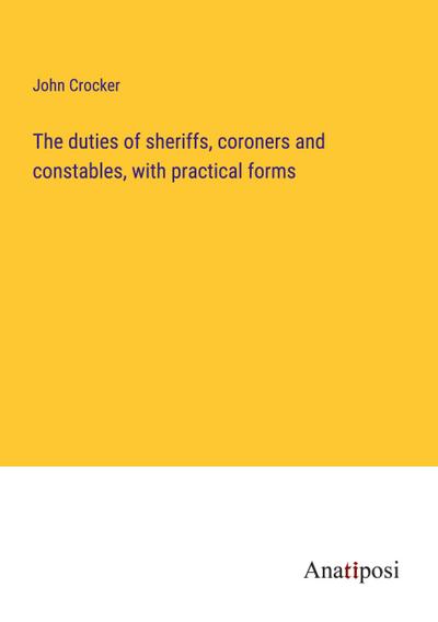 The duties of sheriffs, coroners and constables, with practical forms