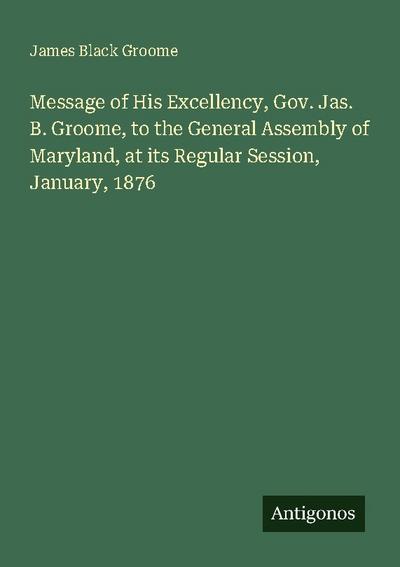Message of His Excellency, Gov. Jas. B. Groome, to the General Assembly of Maryland, at its Regular Session, January, 1876