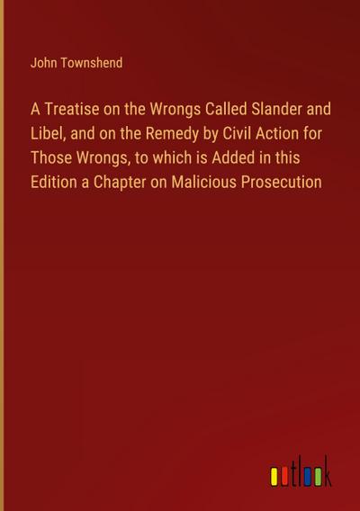 A Treatise on the Wrongs Called Slander and Libel, and on the Remedy by Civil Action for Those Wrongs, to which is Added in this Edition a Chapter on Malicious Prosecution