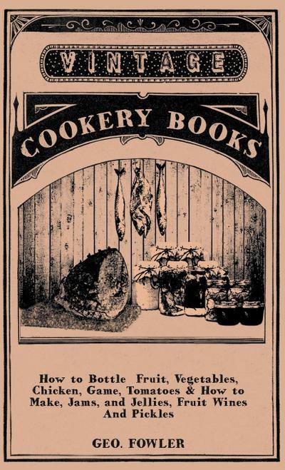 How to Bottle Fruit, Vegetables, Chicken, Game, Tomatoes & How to Make, Jams, and Jellies, Fruit Wines and Pickles