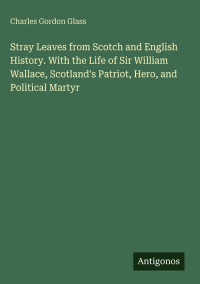Stray Leaves from Scotch and English History. With the Life of Sir William Wallace, Scotland’s Patriot, Hero, and Political Martyr