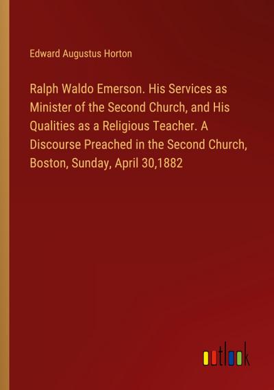 Ralph Waldo Emerson. His Services as Minister of the Second Church, and His Qualities as a Religious Teacher. A Discourse Preached in the Second Church, Boston, Sunday, April 30,1882