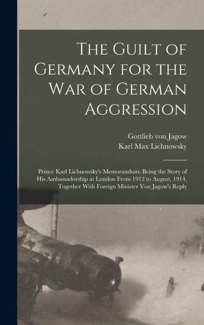 The Guilt of Germany for the war of German Aggression: Prince Karl Lichnowsky’s Memorandum; Being the Story of his Ambassadorship at London From 1912