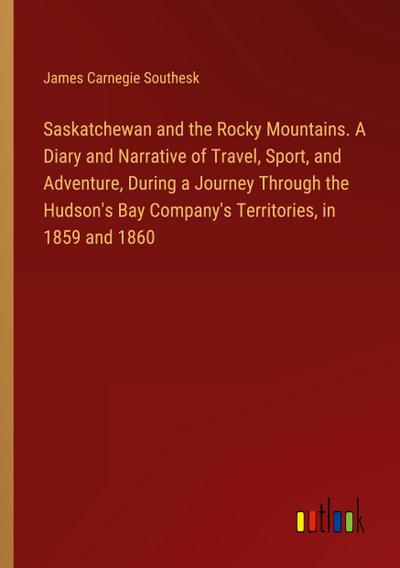 Saskatchewan and the Rocky Mountains. A Diary and Narrative of Travel, Sport, and Adventure, During a Journey Through the Hudson’s Bay Company’s Territories, in 1859 and 1860