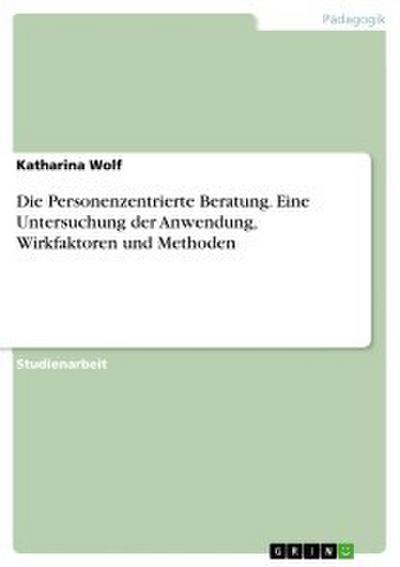 Die Personenzentrierte Beratung. Eine Untersuchung der Anwendung, Wirkfaktoren und Methoden