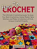 How To Crochet: The Ultimate Crocheting Guide To Help You Start Crocheting, Easily Master New Stitches and Make a Collection of First, Unique Crochet Projects