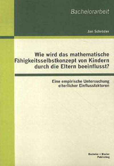 Wie wird das mathematische Fähigkeitsselbstkonzept von Kindern durch die Eltern beeinflusst? Eine empirische Untersuchung elterlicher Einflussfaktoren