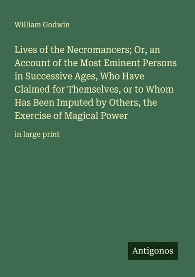 Lives of the Necromancers; Or, an Account of the Most Eminent Persons in Successive Ages, Who Have Claimed for Themselves, or to Whom Has Been Imputed by Others, the Exercise of Magical Power