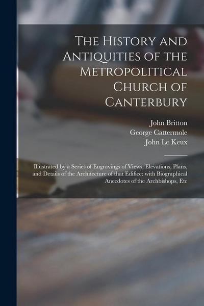 The History and Antiquities of the Metropolitical Church of Canterbury; Illustrated by a Series of Engravings of Views, Elevations, Plans, and Details