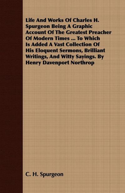 Life And Works Of Charles H. Spurgeon Being A Graphic Account Of The Greatest Preacher Of Modern Times ... To Which Is Added A Vast Collection Of His Eloquent Sermons, Brilliant Writings, And Witty Sayings. By Henry Davenport Northrop