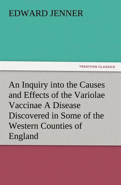 An Inquiry into the Causes and Effects of the Variolae Vaccinae A Disease Discovered in Some of the Western Counties of England, Particularly Gloucestershire, and Known by the Name of the Cow Pox