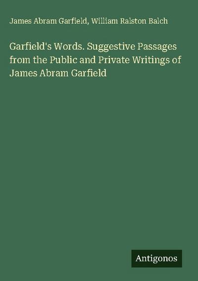 Garfield’s Words. Suggestive Passages from the Public and Private Writings of James Abram Garfield