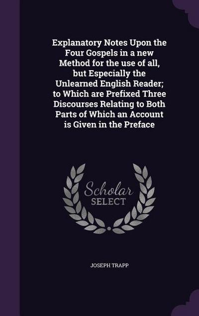 Explanatory Notes Upon the Four Gospels in a new Method for the use of all, but Especially the Unlearned English Reader; to Which are Prefixed Three Discourses Relating to Both Parts of Which an Account is Given in the Preface