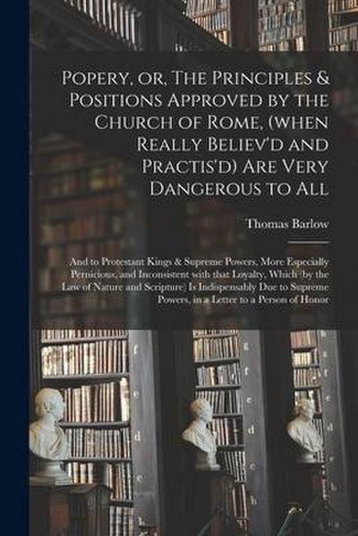 Popery, or, The Principles & Positions Approved by the Church of Rome, (when Really Believ’d and Practis’d) Are Very Dangerous to All: and to Protesta