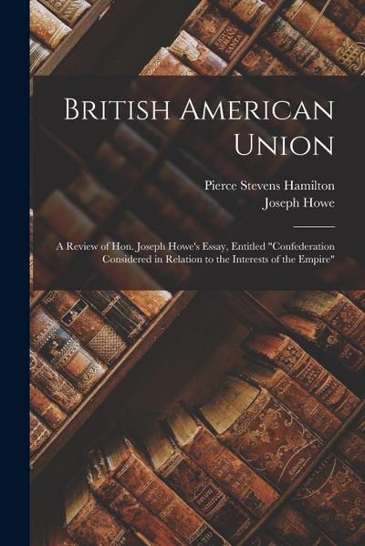 British American Union [microform]: a Review of Hon. Joseph Howe’s Essay, Entitled "Confederation Considered in Relation to the Interests of the Empir