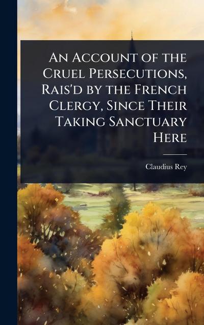 An Account of the Cruel Persecutions, Rais’d by the French Clergy, Since Their Taking Sanctuary Here