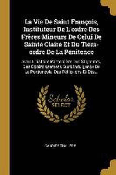 La Vie De Saint François, Instituteur De L’ordre Des Frères Mineurs De Celui De Sainte Claire Et Du Tiers-ordre De La Pénitence: Avec L’histoire Parti