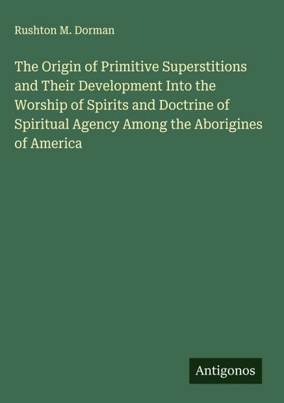 The Origin of Primitive Superstitions and Their Development Into the Worship of Spirits and Doctrine of Spiritual Agency Among the Aborigines of America
