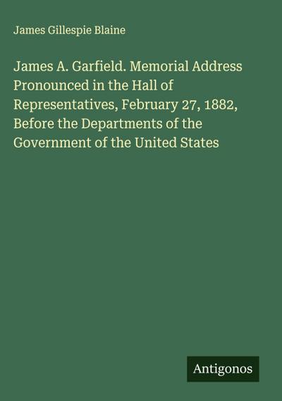 James A. Garfield. Memorial Address Pronounced in the Hall of Representatives, February 27, 1882, Before the Departments of the Government of the United States
