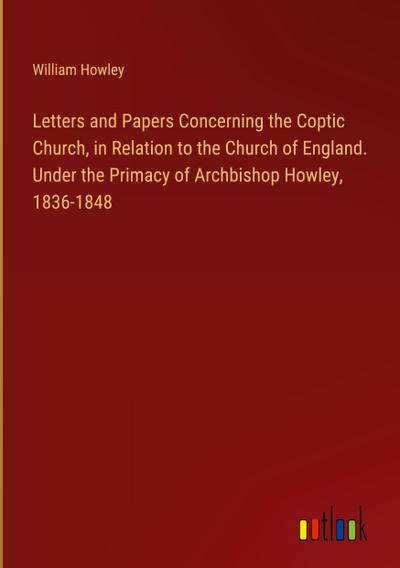 Letters and Papers Concerning the Coptic Church, in Relation to the Church of England. Under the Primacy of Archbishop Howley, 1836-1848