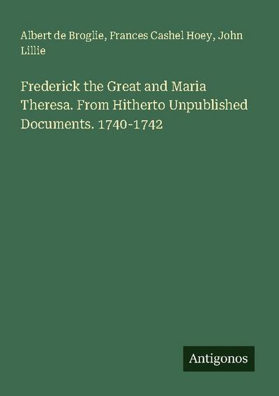 Frederick the Great and Maria Theresa. From Hitherto Unpublished Documents. 1740-1742