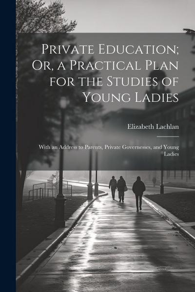 Private Education; Or, a Practical Plan for the Studies of Young Ladies: With an Address to Parents, Private Governesses, and Young Ladies