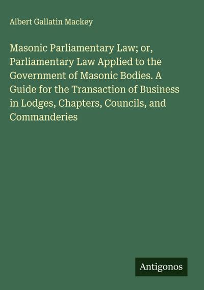 Masonic Parliamentary Law; or, Parliamentary Law Applied to the Government of Masonic Bodies. A Guide for the Transaction of Business in Lodges, Chapters, Councils, and Commanderies