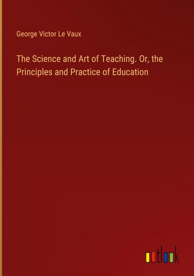 The Science and Art of Teaching. Or, the Principles and Practice of Education