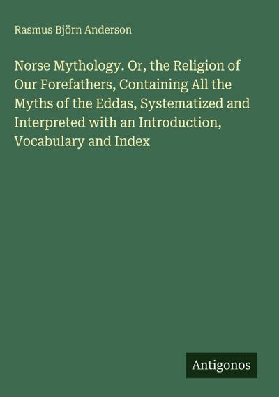 Norse Mythology. Or, the Religion of Our Forefathers, Containing All the Myths of the Eddas, Systematized and Interpreted with an Introduction, Vocabulary and Index