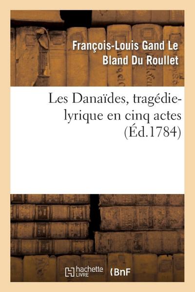 Les Danaïdes, Tragédie-Lyrique En Cinq Actes Représentée Pour La Première Fois: Sur Le Théâtre de l’Académie Royale de Musique, Le Lundi 19 Avril 1784