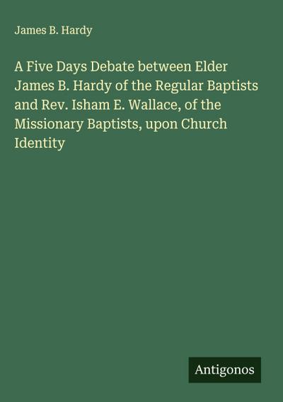 A Five Days Debate between Elder James B. Hardy of the Regular Baptists and Rev. Isham E. Wallace, of the Missionary Baptists, upon Church Identity