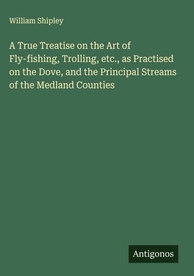 A True Treatise on the Art of Fly-fishing, Trolling, etc., as Practised on the Dove, and the Principal Streams of the Medland Counties