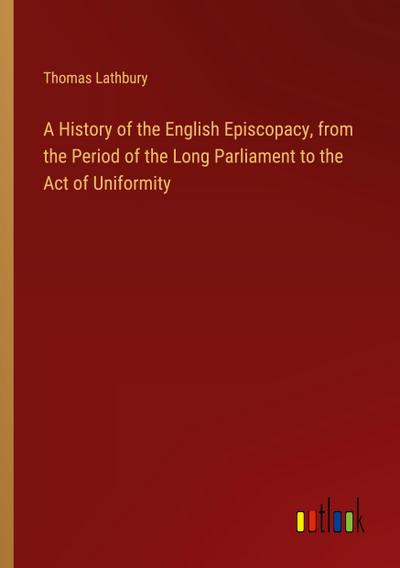 A History of the English Episcopacy, from the Period of the Long Parliament to the Act of Uniformity