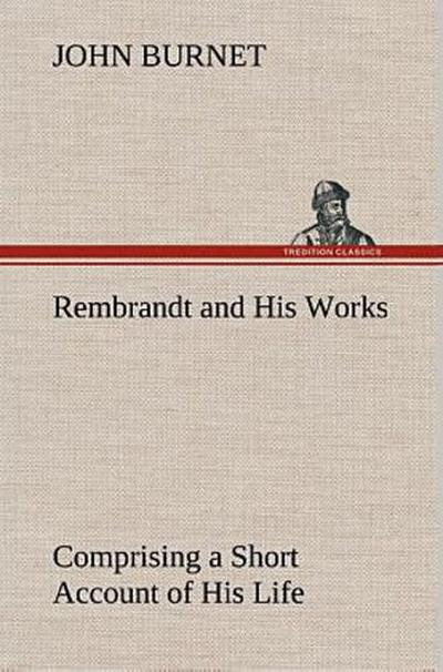 Rembrandt and His Works Comprising a Short Account of His Life; with a Critical Examination into His Principles and Practice of Design, Light, Shade, and Colour. Illustrated by Examples from the Etchings of Rembrandt.