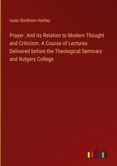 Prayer. And its Relation to Modern Thought and Criticism. A Course of Lectures Delivered before the Theological Seminary and Rutgers College