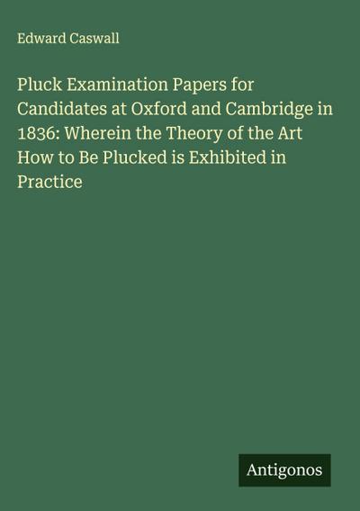 Pluck Examination Papers for Candidates at Oxford and Cambridge in 1836: Wherein the Theory of the Art How to Be Plucked is Exhibited in Practice