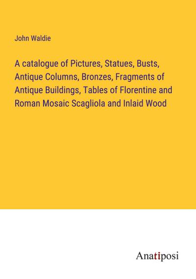 A catalogue of Pictures, Statues, Busts, Antique Columns, Bronzes, Fragments of Antique Buildings, Tables of Florentine and Roman Mosaic Scagliola and Inlaid Wood