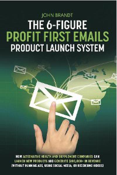 The 6-Figure Profit First Emails Product Launch System: How Alternative Health And Supplement Companies Can Launch New Products And Generate $100,000+ In Revenue (Without Running Ads, Using Social Media, Or Recording Videos)