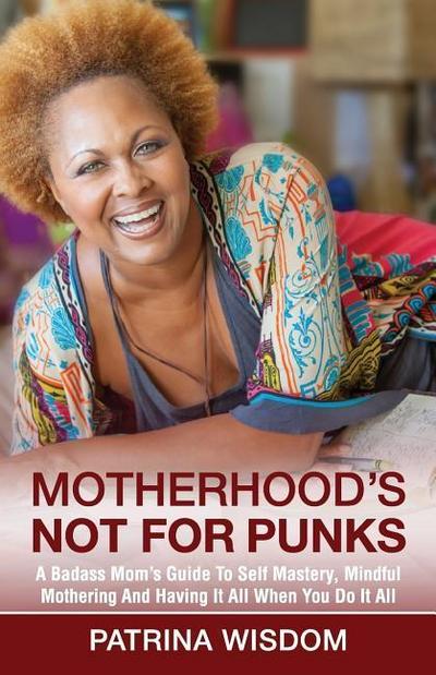 Motherhood’s Not for Punks: A Badass Mom’s Guide To Self Mastery, Mindful Mothering And Having It All When You Do It All
