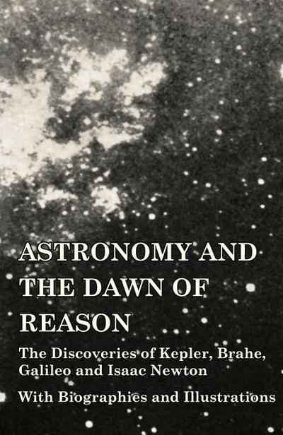 Astronomy and the Dawn of Reason - The Discoveries of Kepler, Brahe, Galileo and Isaac Newton - With Biographies and Illustrations