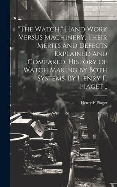 "The Watch." Hand Work Versus Machinery, Their Merits and Defects Explained and Compared. History of Watch Making by Both Systems. By Henry F. Piaget