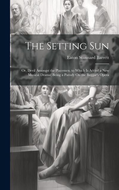 The Setting Sun: Or, Devil Amongst the Placemen. to Which Is Added a New Musical Drama; Being a Parody On the Beggar’s Opera