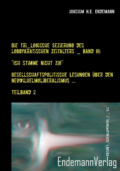 Die tri_logische Sezierung des lobbykratischen Zeitalters Band III: "Ich stimme nicht zu!" - Gesellschaftspolitische Lesungen über den Neowilhelmoliberalismus und seine Konsequenzen _ Teilband 2