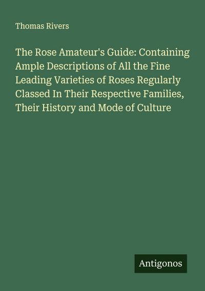 The Rose Amateur’s Guide: Containing Ample Descriptions of All the Fine Leading Varieties of Roses Regularly Classed In Their Respective Families, Their History and Mode of Culture