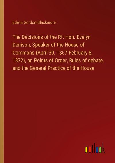 The Decisions of the Rt. Hon. Evelyn Denison, Speaker of the House of Commons (April 30, 1857-February 8, 1872), on Points of Order, Rules of debate, and the General Practice of the House