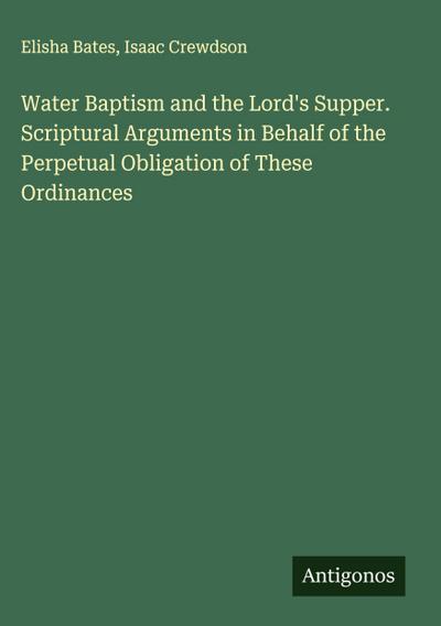 Water Baptism and the Lord’s Supper. Scriptural Arguments in Behalf of the Perpetual Obligation of These Ordinances